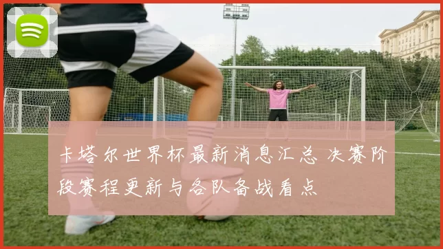 卡塔尔世界杯最新消息汇总 决赛阶段赛程更新与各队备战看点