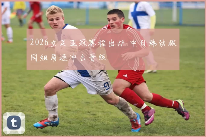 2026女足亚冠赛程出炉 中日韩劲旅同组角逐冲击晋级
