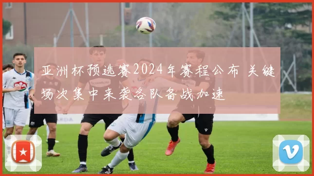 亚洲杯预选赛2024年赛程公布 关键场次集中来袭各队备战加速