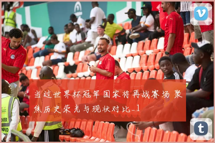 当过世界杯冠军国家将再战赛场 聚焦历史荣光与现状对比_1