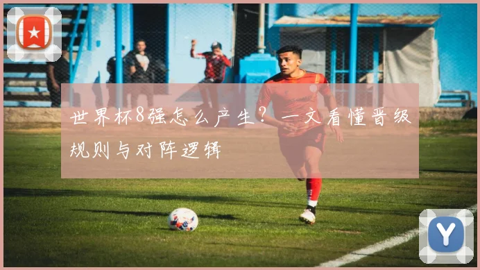 世界杯8强怎么产生？一文看懂晋级规则与对阵逻辑