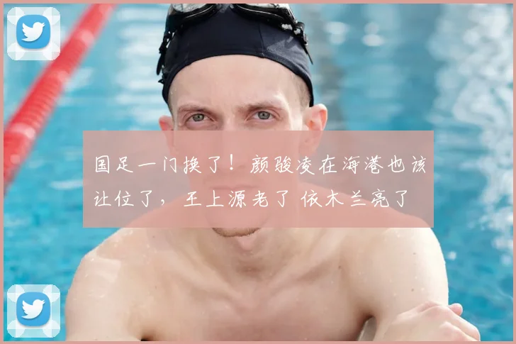 国足一门换了!颜骏凌在海港也该让位了,王上源老了 依木兰亮了
