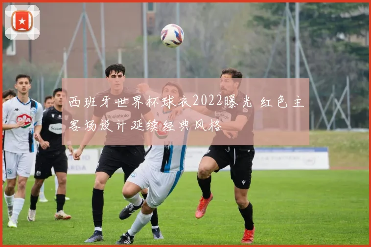 西班牙世界杯球衣2022曝光 红色主客场设计延续经典风格