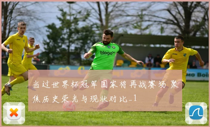 当过世界杯冠军国家将再战赛场 聚焦历史荣光与现状对比_1