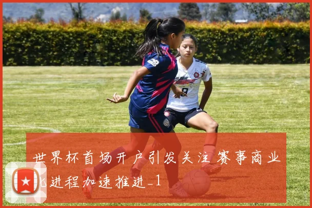 世界杯首场开户引发关注 赛事商业化进程加速推进_1