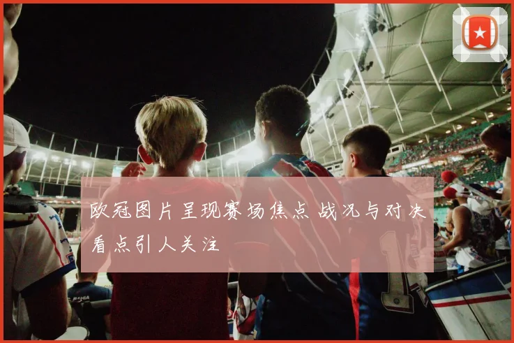 欧冠图片呈现赛场焦点 战况与对决看点引人关注