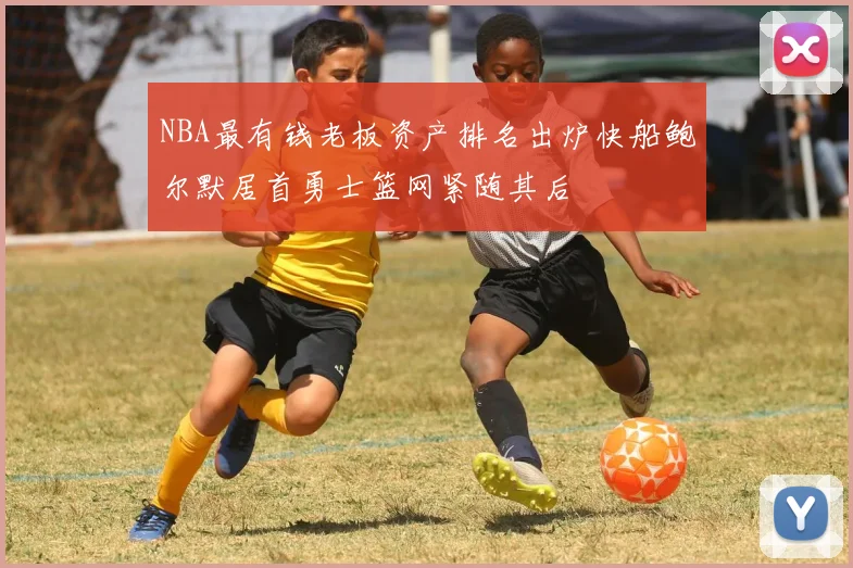 NBA最有钱老板资产排名出炉快船鲍尔默居首勇士篮网紧随其后