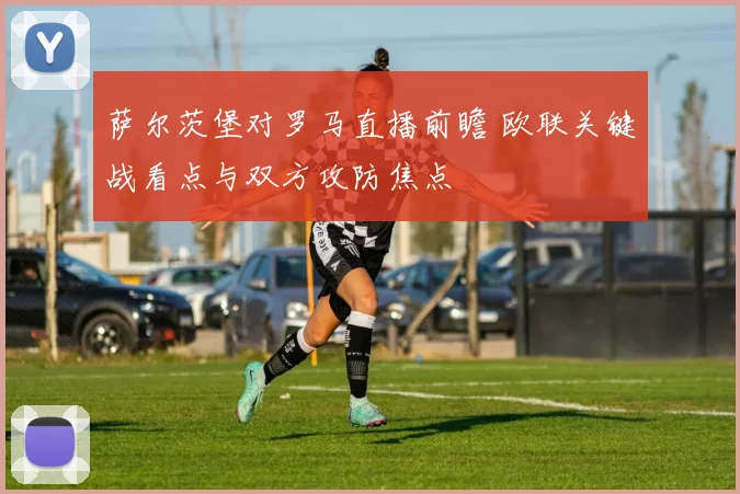萨尔茨堡对罗马直播前瞻 欧联关键战看点与双方攻防焦点