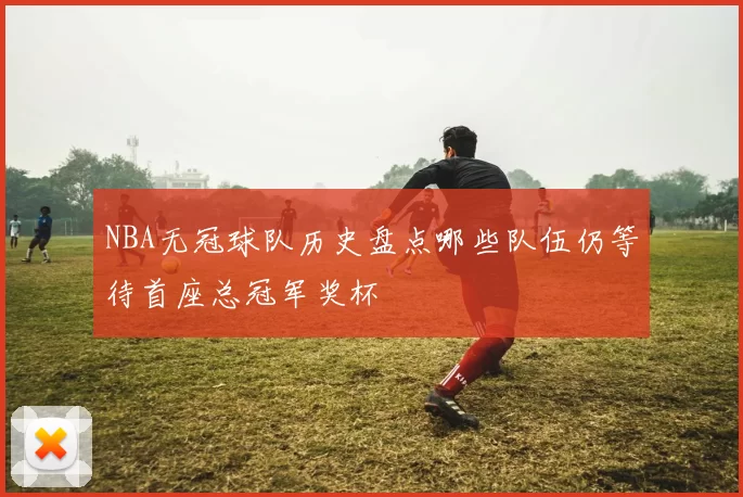NBA无冠球队历史盘点哪些队伍仍等待首座总冠军奖杯
