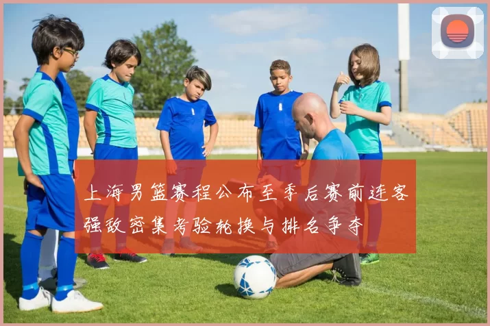 上海男篮赛程公布至季后赛前连客强敌密集考验轮换与排名争夺