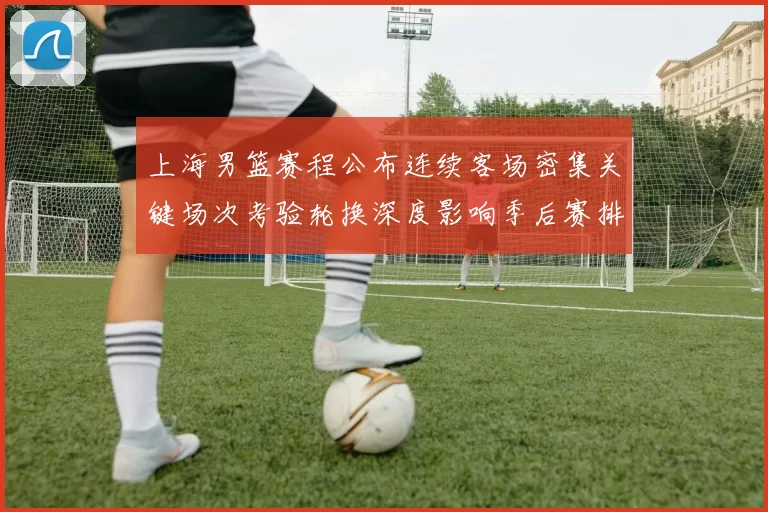 上海男篮赛程公布连续客场密集关键场次考验轮换深度影响季后赛排位