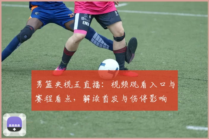 男篮央视五直播：视频观看入口与赛程看点，解读首发与伤停影响