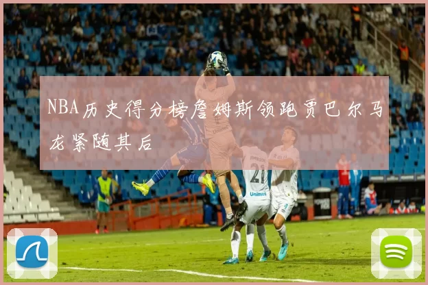 NBA历史得分榜詹姆斯领跑贾巴尔马龙紧随其后