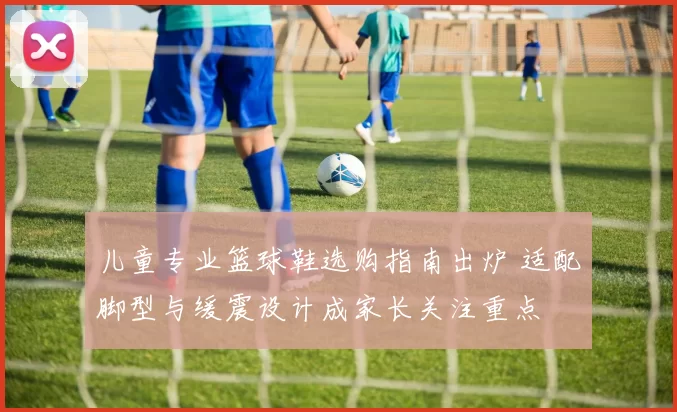 儿童专业篮球鞋选购指南出炉 适配脚型与缓震设计成家长关注重点