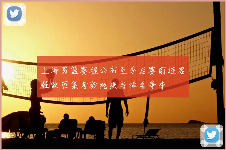 上海男篮赛程公布至季后赛前连客强敌密集考验轮换与排名争夺