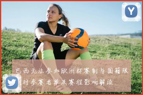 巴西无法参加欧洲杯赛制与国籍限制对参赛名单及赛程影响解读