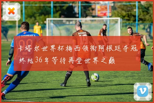 卡塔尔世界杯梅西领衔阿根廷夺冠 终结36年等待再登世界之巅