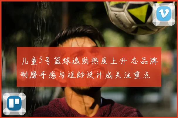 儿童5号篮球选购热度上升 各品牌耐磨手感与适龄设计成关注重点