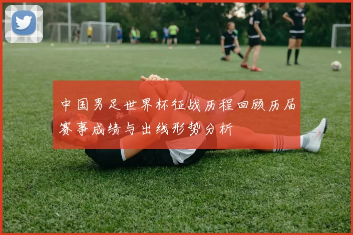 中国男足世界杯征战历程回顾历届赛事成绩与出线形势分析