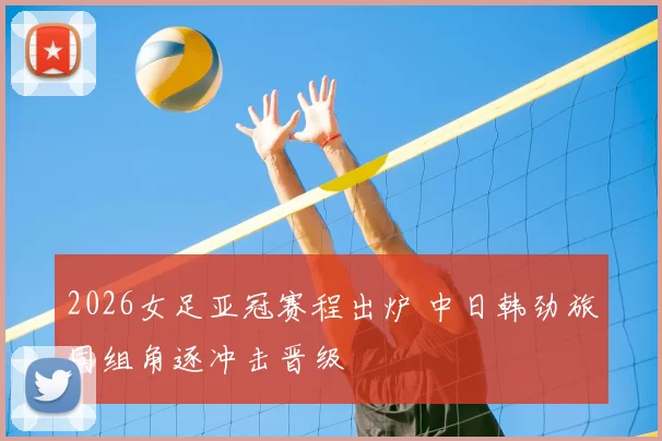 2026女足亚冠赛程出炉 中日韩劲旅同组角逐冲击晋级