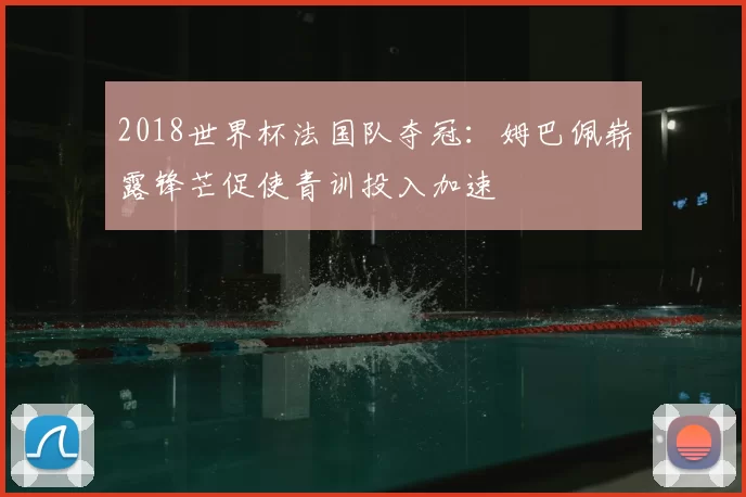 2018世界杯法国队夺冠：姆巴佩崭露锋芒促使青训投入加速