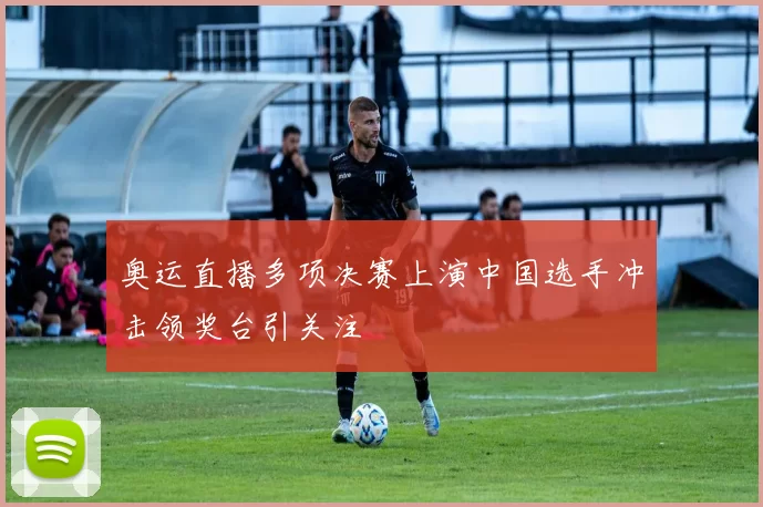 奥运直播多项决赛上演中国选手冲击领奖台引关注