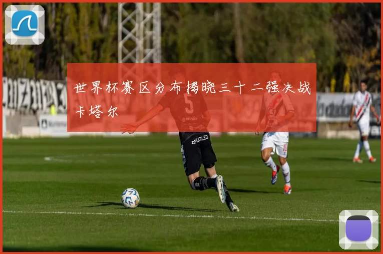 世界杯赛区分布揭晓三十二强决战卡塔尔