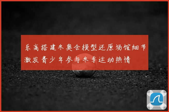 乐高搭建冬奥会模型还原场馆细节激发青少年参与冬季运动热情