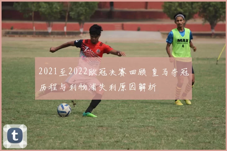 2021至2022欧冠决赛回顾 皇马夺冠历程与利物浦失利原因解析
