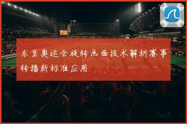 东京奥运会旋转画面技术解析赛事转播新标准应用