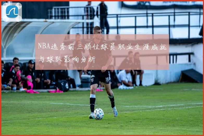 NBA选秀前三顺位球员职业生涯成就与球队影响分析