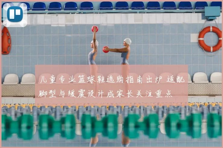 儿童专业篮球鞋选购指南出炉 适配脚型与缓震设计成家长关注重点