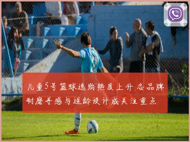 儿童5号篮球选购热度上升 各品牌耐磨手感与适龄设计成关注重点