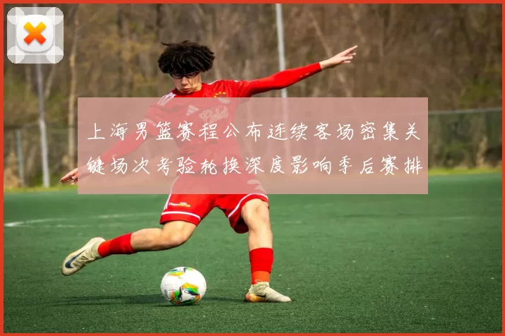 上海男篮赛程公布连续客场密集关键场次考验轮换深度影响季后赛排位